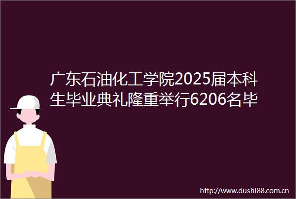 广东石油化工学院2025届本科生毕业典礼隆重举行6206名毕业生扬帆启航奔赴星辰大海