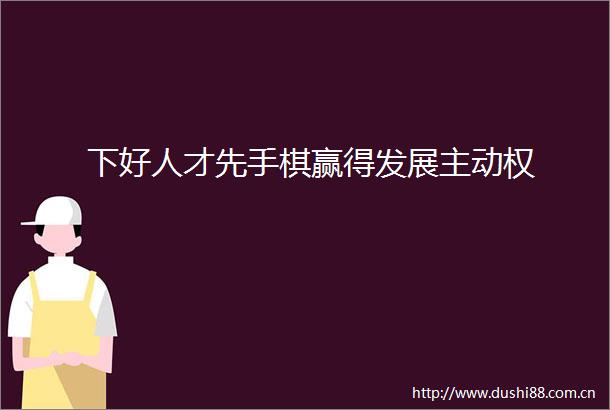 下好人才先手棋赢得发展主动权