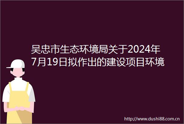 吴忠市生态环境局关于2024年7月19日拟作出的建设项目环境影响评价文件审批意见的公示