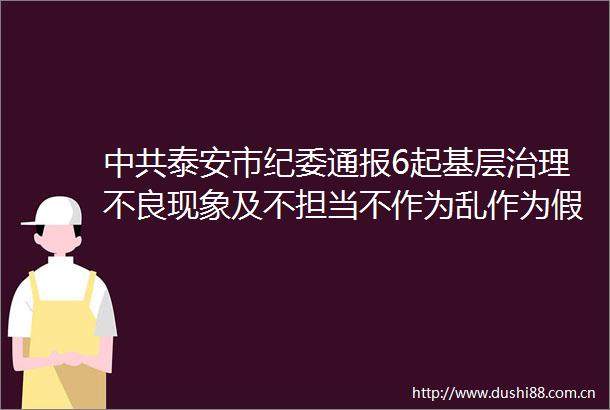 泰安市纪委通报6起基层治理不良现象及不担当不作为乱作为假作为典型问题