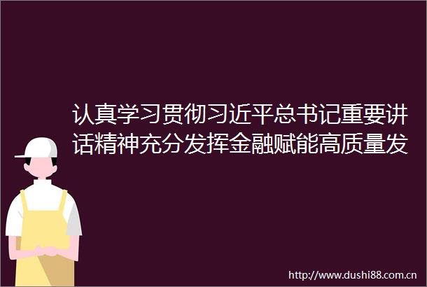 认真学习贯彻总书记重要讲话精神充分发挥金融赋能高质量发展的助力作用