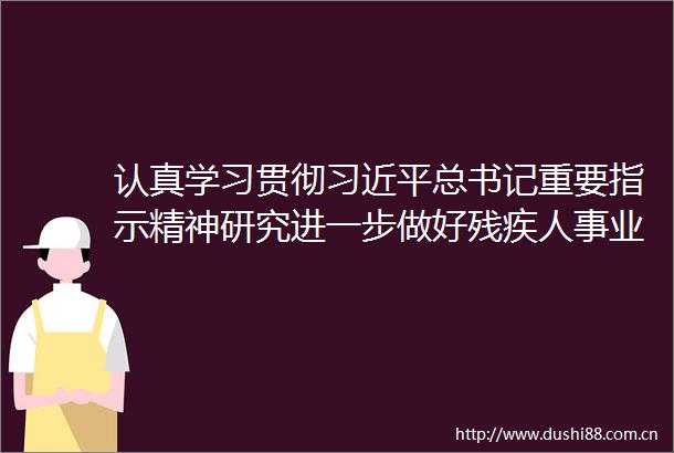 认真学习贯彻总书记重要指示精神研究进一步做好残疾人事业发展等工作