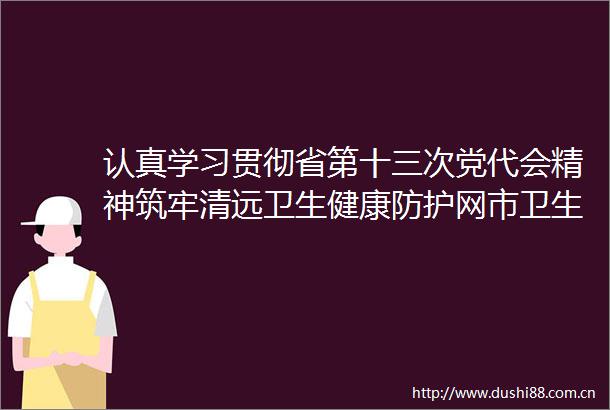 认真学习贯彻省第十三次党代会精神筑牢清远卫生健康防护网市卫生健康局召开省第十三次党代会精神视频宣讲会
