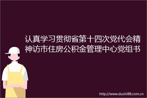 认真学习贯彻省第十四次党代会精神访市住房公积金管理中心党组书记主任王武