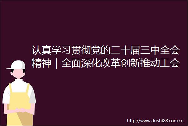 认真学习贯彻党的二十届三中全会精神｜全面深化改革创新推动工会工作高质量发展
