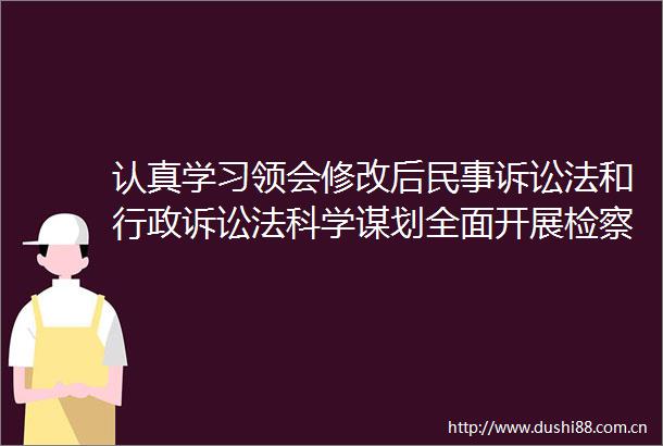 认真学习领会修改后诉讼法和行政诉讼法科学谋划全面开展检察机关提起公益诉讼工作