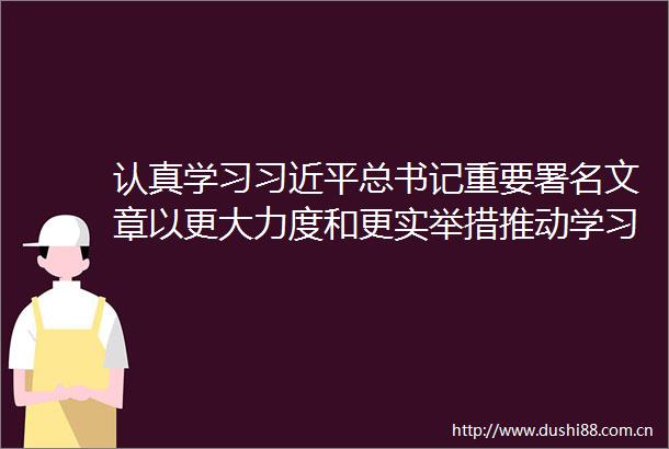 认真学习总书记重要署名文章以更大力度和更实举措推动学习教育走深走实