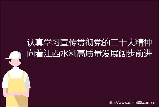 认真学习宣传贯彻党的二十大精神向着江西水利高质量发展阔步前进