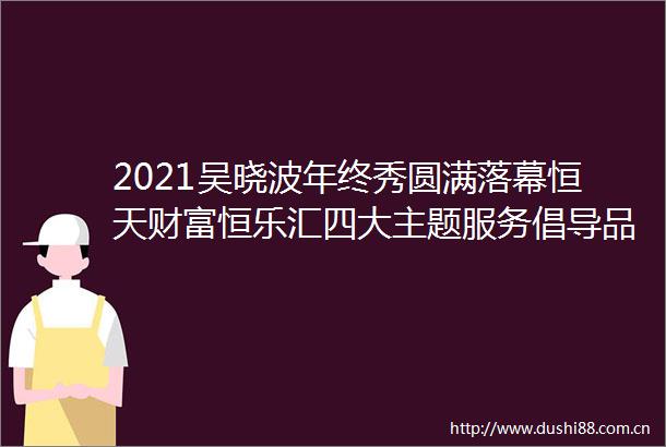 2021吴晓波年终秀圆满落幕恒天财富恒乐汇四大主题服务倡导品质金融