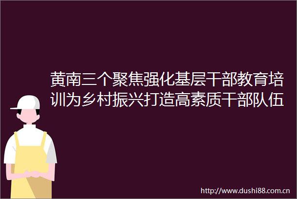 黄南三个聚焦强化基层教育培训为乡村振兴打造高素质干伍