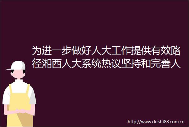 为进一步做好人大工作提供有效路径湘西人大系统热议坚持和完善代表大会制度专题讲座精神