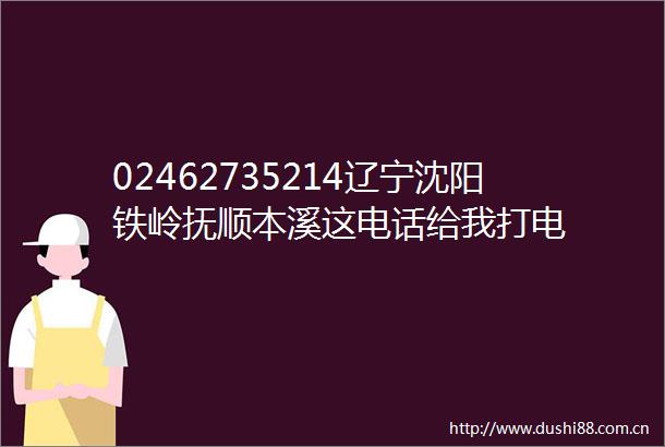 02462735214辽宁沈阳铁岭抚顺本溪这电话给我打电