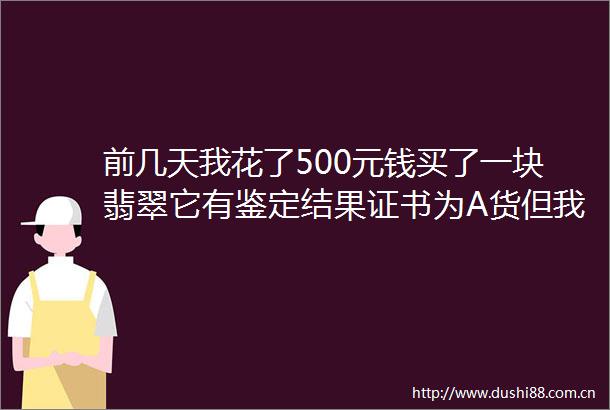 前几天我花了500元钱买了一块翡翠它有鉴定结果证书为A货但我不