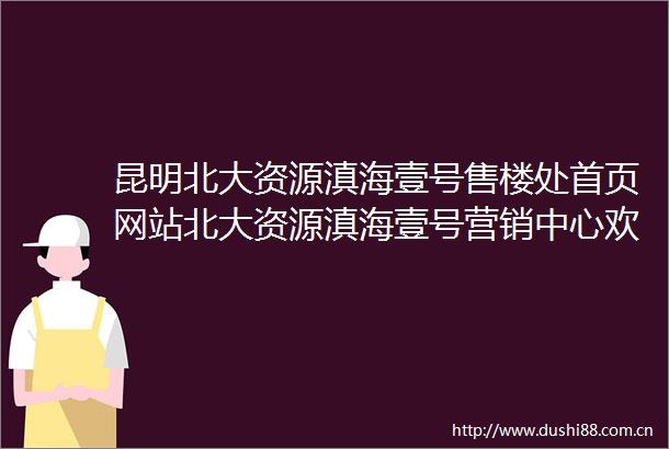 昆明北大资源滇海壹号售楼处首页网站北大资源滇海壹号营销中心欢迎您楼盘详情备案价容积率小区环境户型图售楼处