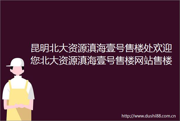 昆明北大资源滇海壹号售楼处欢迎您北大资源滇海壹号售楼网站售楼处楼盘详情