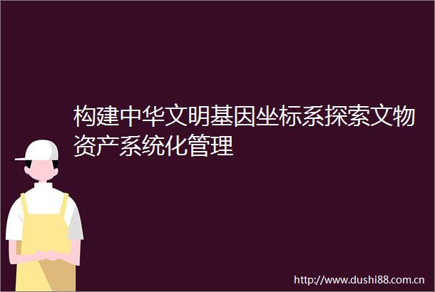 构建中华文明基因坐标系探索文物资产系统化管理
