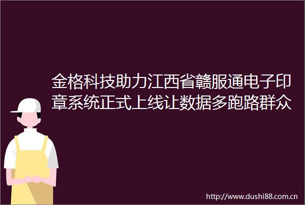 金格科技助力江西省赣服通电子印章系统正式上线让数据多跑路群众少跑腿