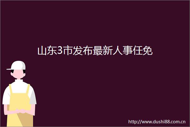 山东3市发布最新人事任免