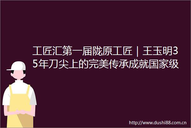 工匠汇第一届陇原工匠｜王玉明35年刀尖上的完美传承成就级制砚艺术大师播