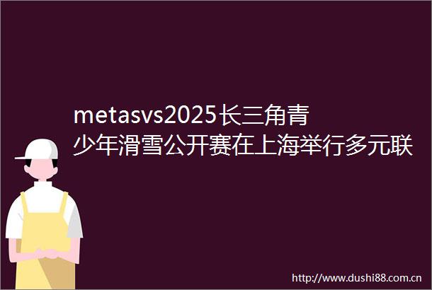 metasvs2025长三角青少年滑雪公开赛在上海举行多元联动激活冰雪经济新活力