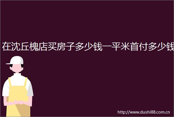 在沈丘槐店买房子多少钱一平米首付多少钱