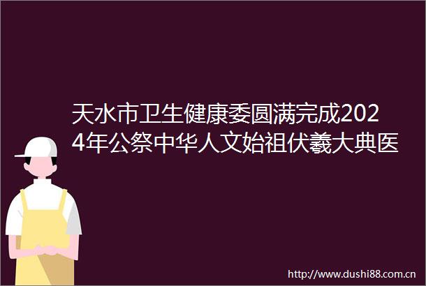 天水市卫生健康委圆满完成2024年公祭中华人文始祖伏羲大典医疗保障任务