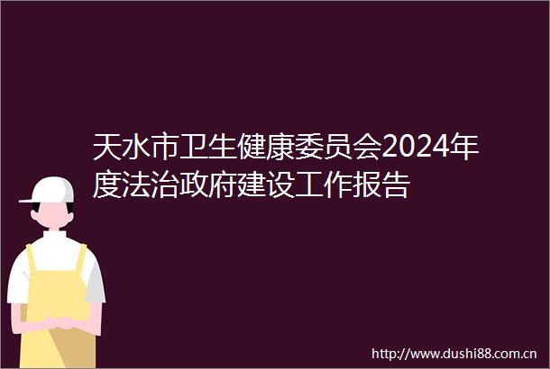 天水市卫生健康委员会2024年度法治建设工作报告