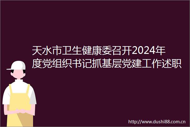 天水市卫生健康委召开2024年度党组织书记抓基层党建工作述职评议考核大会