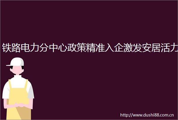 铁路电力分中心政策精准入企激发安居活力