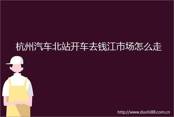 杭州汽车北站开车去钱江市场怎么走