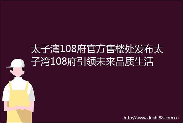 太子湾108府官方售楼处发布太子湾108府引领未来品质生活