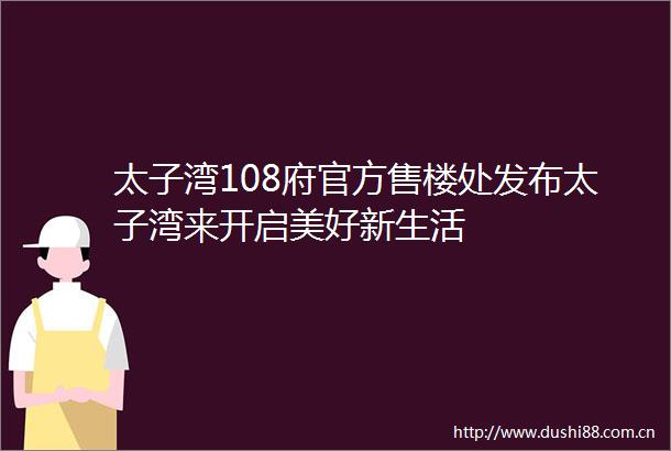 太子湾108府官方售楼处发布太子湾来开启美好新生活