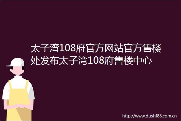 太子湾108府官方网站官方售楼处发布太子湾108府售楼中心