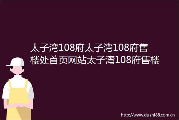 太子湾108府太子湾108府售楼处首页网站太子湾108府售楼中心欢迎您楼盘详情最新价格户型图容积率售楼处