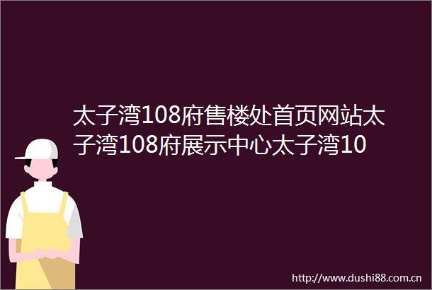 太子湾108府售楼处首页网站太子湾108府展示中心太子湾108府欢迎您楼盘详情最新价格户型图容积率售楼处