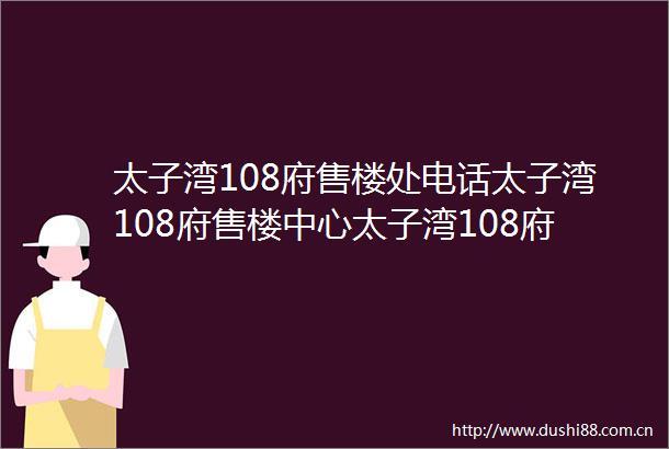 太子湾108府售楼处电话太子湾108府售楼中心太子湾108府楼盘首页网站价格户型→售楼中心网站→楼盘百科详情→24小时电话