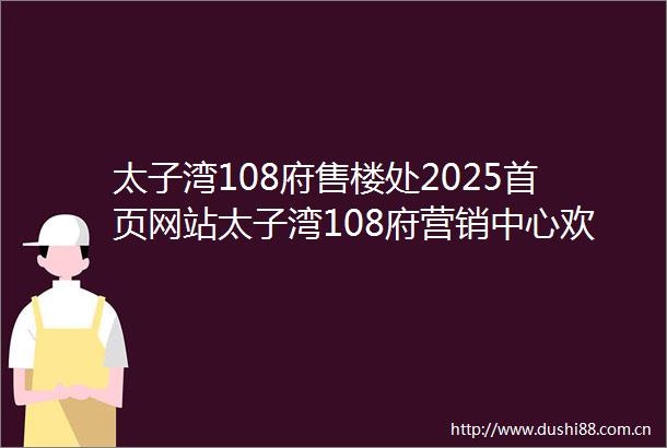太子湾108府售楼处2025首页网站太子湾108府营销中心欢迎您楼盘详情最新价格户型图容积率最新售楼处