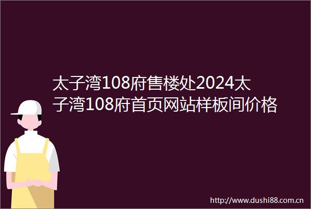 太子湾108府售楼处2024太子湾108府首页网站样板间价格户型容积率
