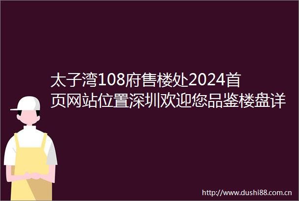 太子湾108府售楼处2024首页网站位置深圳欢迎您品鉴楼盘详情配套优势