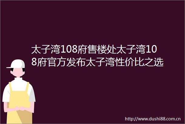 太子湾108府售楼处太子湾108府官方发布太子湾性价比之选