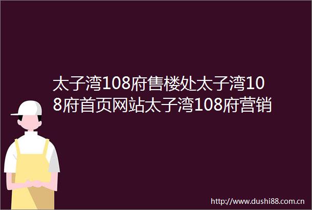 太子湾108府售楼处太子湾108府首页网站太子湾108府营销中心欢迎您楼盘详情最新价格户型图容积率售楼处