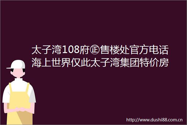 太子湾108府㊣售楼处官方电话海上世界仅此太子湾集团特价房