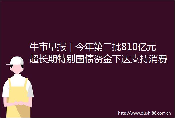 牛市早报｜今年第二批810亿元超长期特别国债资金下达支持消费品以旧换新