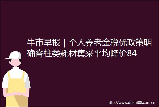 牛市早报｜个人养老金税优政策明确脊柱类耗材集采平均降价84