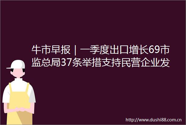 牛市早报｜一季度出口增长69市监总局37条举措支持民营企业发展
