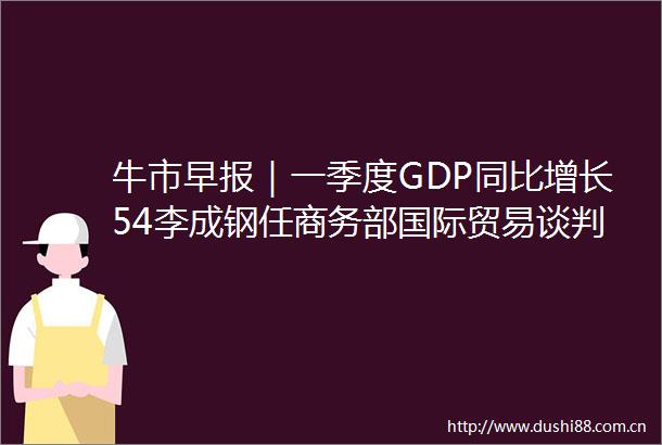 牛市早报｜一季度GDP同比增长54李成钢任商务部国际贸易谈判代表