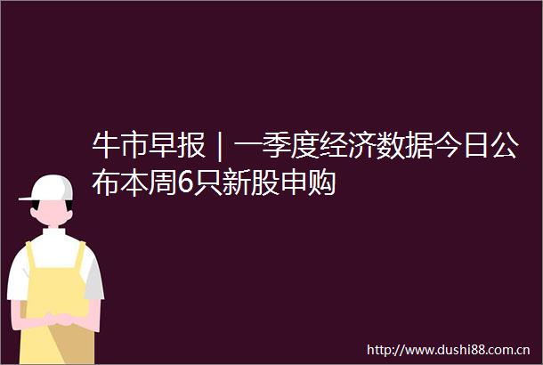 牛市早报｜一季度经济数据今日公布本周6只新股申购