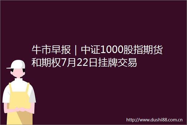 牛市早报｜中证1000股指期货和期权7月22日挂牌交易