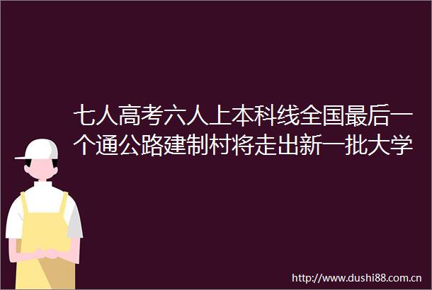 七人高考六人上本科线全国最后一个通公路建制村将走出新一批大学生