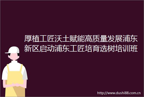 厚植工匠沃土赋能高质量发展浦东新区启动浦东工匠培育选树培训班